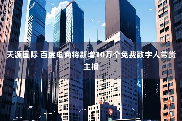天源国际 百度电商将新增10万个免费数字人带货主播