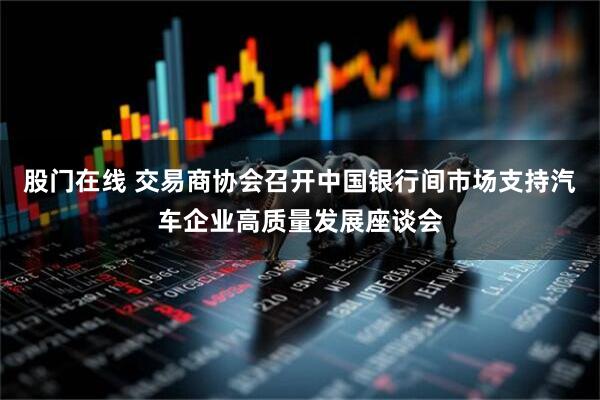 股门在线 交易商协会召开中国银行间市场支持汽车企业高质量发展座谈会