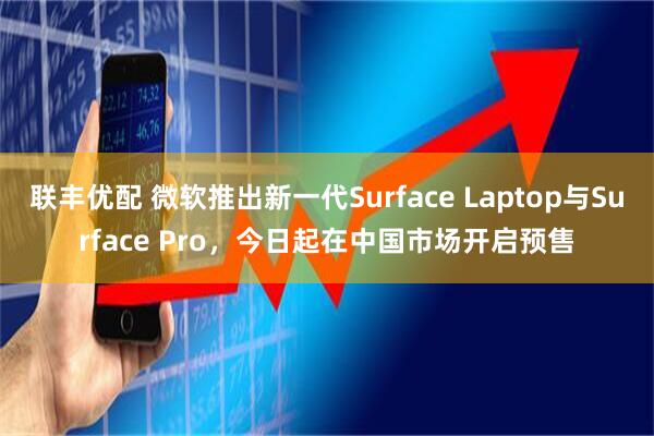 联丰优配 微软推出新一代Surface Laptop与Surface Pro，今日起在中国市场开启预售
