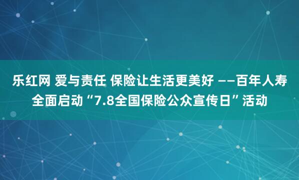乐红网 爱与责任 保险让生活更美好 ——百年人寿全面启动“7.8全国保险公众宣传日”活动