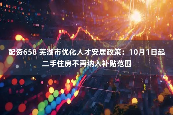 配资658 芜湖市优化人才安居政策：10月1日起二手住房不再纳入补贴范围