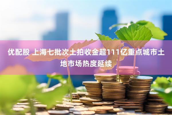 优配股 上海七批次土拍收金超111亿重点城市土地市场热度延续