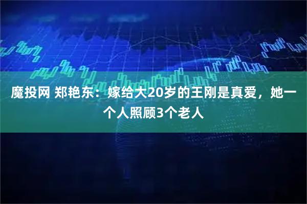 魔投网 郑艳东：嫁给大20岁的王刚是真爱，她一个人照顾3个老人