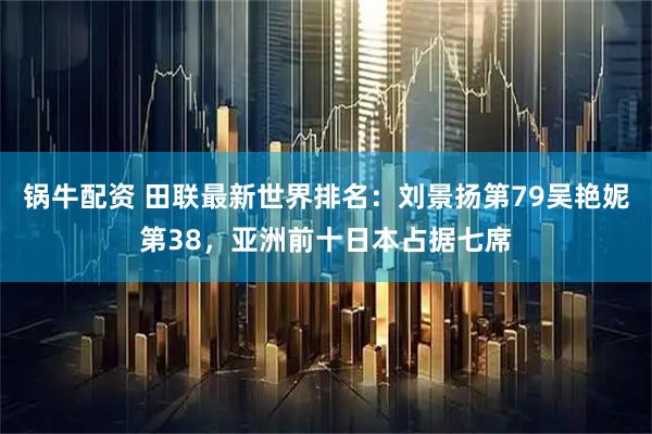 锅牛配资 田联最新世界排名：刘景扬第79吴艳妮第38，亚洲前十日本占据七席