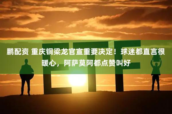 鹏配资 重庆铜梁龙官宣重要决定！球迷都直言很暖心，阿萨莫阿都点赞叫好