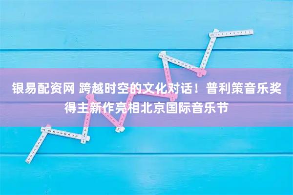 银易配资网 跨越时空的文化对话！普利策音乐奖得主新作亮相北京国际音乐节