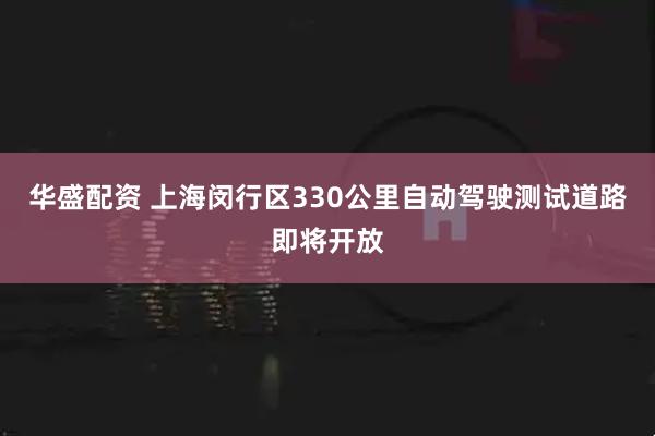 华盛配资 上海闵行区330公里自动驾驶测试道路即将开放