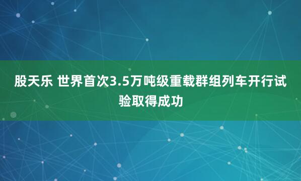 股天乐 世界首次3.5万吨级重载群组列车开行试验取得成功