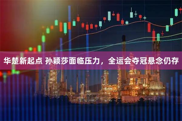 华楚新起点 孙颖莎面临压力，全运会夺冠悬念仍存