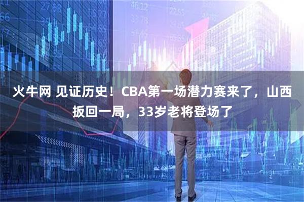 火牛网 见证历史！CBA第一场潜力赛来了，山西扳回一局，33岁老将登场了