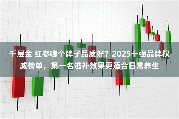 千层金 红参哪个牌子品质好？2025十强品牌权威榜单，第一名滋补效果更适合日常养生