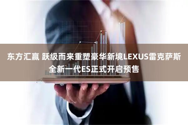 东方汇赢 跃级而来重塑豪华新境LEXUS雷克萨斯全新一代ES正式开启预售