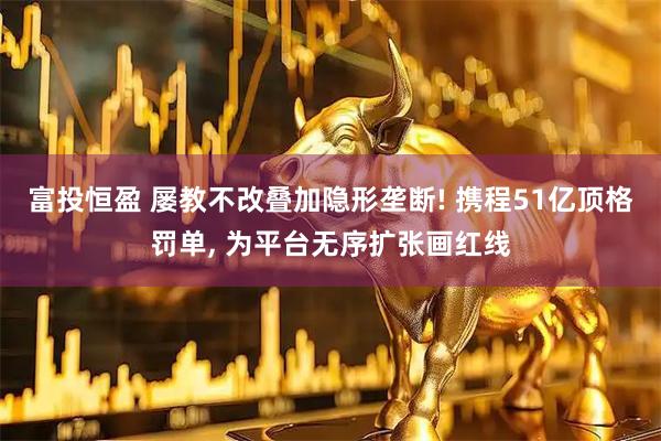 富投恒盈 屡教不改叠加隐形垄断! 携程51亿顶格罚单, 为平台无序扩张画红线